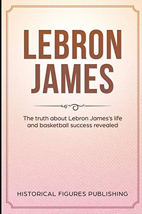 Lebron James: The Truth About Lebron Jamesaes Life And Basketball Success Revealed