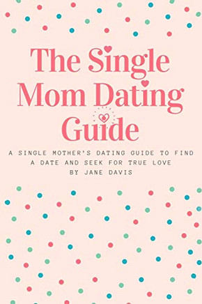 The Smart Single Mom Dating Guide: A Single Mother?S Dating Guide To Find A Date And Seek For True Love