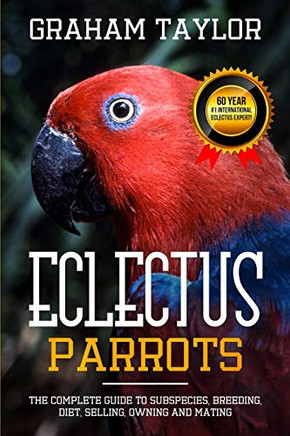 The Eclectus Parrot: The Complete Guide To Subspecies, Breeding, Diet, Selling, Owning And Mating: By Graham Taylor - International #1 60 Year Eclectus Expert