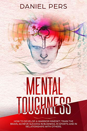 Mental Toughness: How to Develop A Warrior Mindset, Train the Brain, Achieve Success in Business, in Sports And in Relationship with Others.