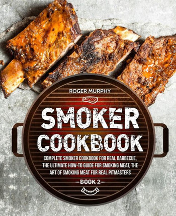 Smoker Cookbook : Complete Smoker Cookbook For Real Barbecue, The Ultimate How-To Guide For Smoking Meat, The Art Of Smoking Meat For Real Pitmasters: