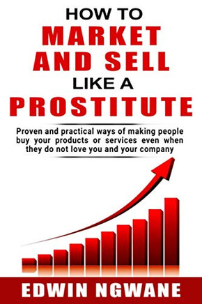 How To Market And Sell Like A Prostitute: Proven And Practical Ways Of Making People Buy Your Products Or Services, Even When They Do Not Love You And Your Company