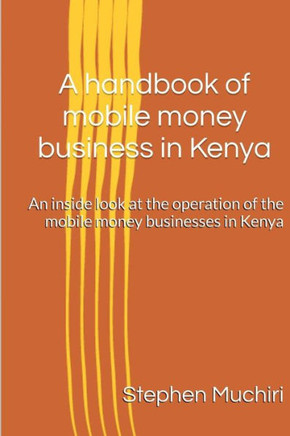 A Handbook Of Mobile Money Business In Kenya: An Inside Look At The Operation Of The Mobile Money Businesses In Kenya