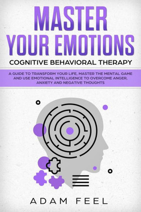 Master Your Emotions : A Guide To Transform Your Life, Master The Mental Game And Use Emotional Intelligence To Overcome Anger, Anxiety And Negative Thoughts (Cognitive Behavioral Therapy)