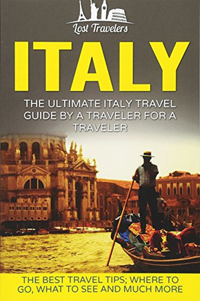 Italy: The Ultimate Italy Travel Guide By A Traveler For A Traveler: The Best Travel Tips; Where To Go, What To See And Much More (Lost Travelers Guide, Rome, Milan, Venice, Italy Travel Guide)
