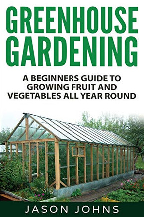 Greenhouse Gardening - A Beginners Guide To Growing Fruit And Vegetables All Year Round: Everything You Need To Know About Owning A Greenhouse (Inspiring Gardening Ideas) (Volume 18)