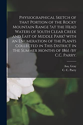 Physiographical Sketch of That Portion of the Rocky Mountain Range ?at the Head Waters of South Clear Creek and East of Middle Park? With an ... in the Summer Months of 1861 /by C.C. Parry.