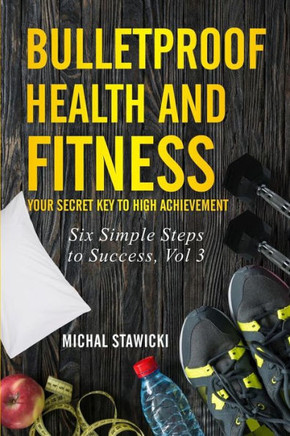 Bulletproof Health And Fitness: Your Secret Key To High Achievement (Six Simple Steps To Success)