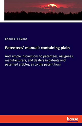 Patentees' Manual: Containing Plain : And Simple Instructions to Patentees, Assignees, Manufacturers, and Dealers in Patents and Patented Articles, as to the Patent Laws