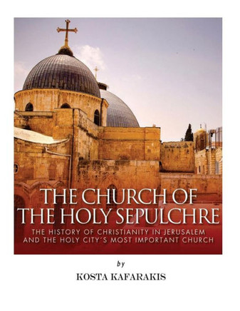 The Church Of The Holy Sepulchre: The History Of Christianity In Jerusalem And The Holy City?S Most Important Church