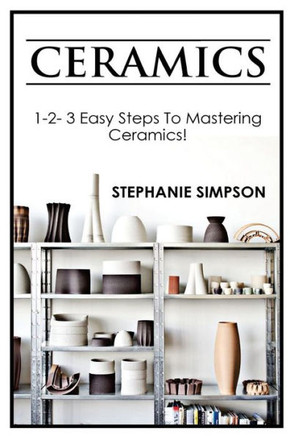 Ceramics: 1-2-3 Easy Steps To Mastering Ceramics!