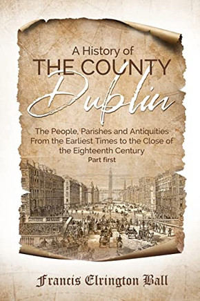 A History Of The County Dublin: The People, Parishes And Antiquities From The Earliest Times To The Close Of The Eighteenth Century (Part First) A History Of The County Dublin: The People, Parishes And Antiquities From The Earliest Times To The Close Of The Eighteenth Century (Part First)