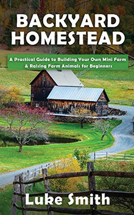 Backyard Homestead : A Practical Guide to Building Your Own Mini Farm & Raising Farm Animals for Beginners