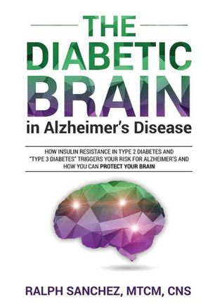The Diabetic Brain In Alzheimer's Disease: How Insulin Resistance In Type 2 Diabetes And "Type 3 Diabetes" Triggers Your Risk For Alzheimer's And How