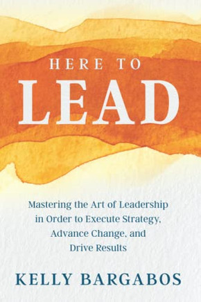 Here To Lead: Mastering The Art Of Leadership In Order To Execute Strategy, Advance Change, And Drive Results