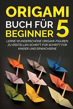 Origami Buch F? Beginner 5: Lerne Wundersch?e Origami-Figuren Zu Erstellen Schritt F? Schritt F? Kinder Und Erwachsene (German Edition)