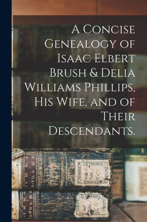 A Concise Genealogy of Isaac Elbert Brush & Delia Williams Phillips, His Wife, and of Their Descendants. A Concise Genealogy of Isaac Elbert Brush & Delia Williams Phillips, His Wife, and of Their Descendants.