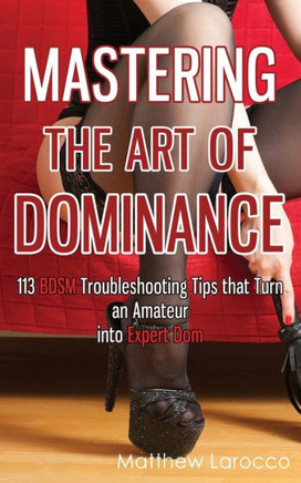 Mastering The Art Of Dominance: 113 Bdsm Troubleshooting Tips That Turn An Amateur Into Expert Dom (Guide To Healthy Bdsm)