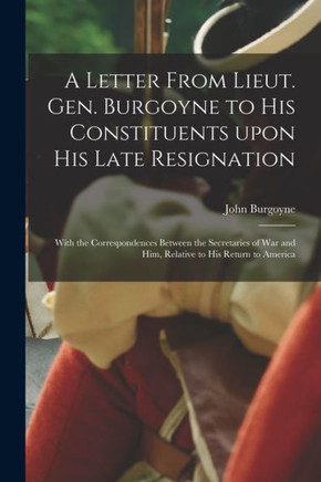 A Letter From Lieut. Gen. Burgoyne to His Constituents Upon His Late Resignation: With the Correspondences Between the Secretaries of War and Him, Relative to His Return to America