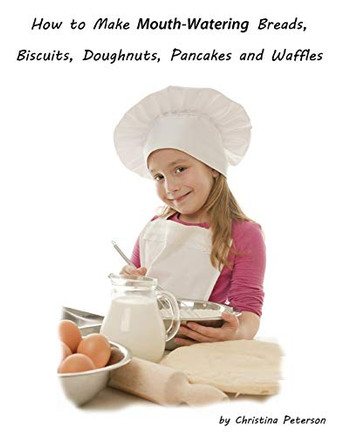 How To Make Mouth Watering Breads, Biscuits, Doughnuts, Pancakes And Waffles: Assorted Breads, Yeast Breads, Sweet Rolls, Various Rolls, Muffins, Pizza, Coffeecake, Cheesecake And Tips For Bakers