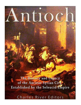 Antioch: The History And Legacy Of The Ancient Syrian City Established By The Seleucid Empire - 9781548485580