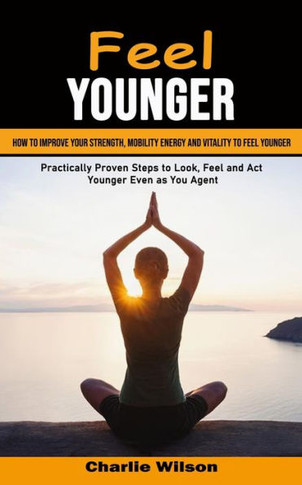 Feel Younger: How To Improve Your Strength, Mobility Energy And Vitality To Feel Younger (Practically Proven Steps To Look, Feel And Act Younger Even As You Age) - 9781998901333