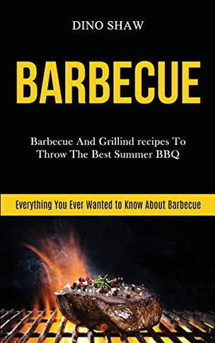 Barbecue : Barbecue and Grillind Recipes to Throw the Best Summer Bbq (Everything You Ever Wanted to Know About Barbecue)