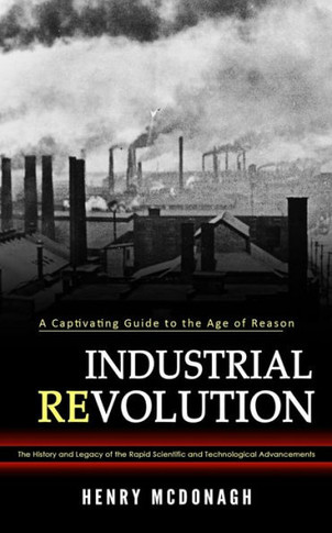 Industrial Revolution: A Captivating Guide To The Age Of Reason (The History And Legacy Of The Rapid Scientific And Technological Advancements) - 9781990373893