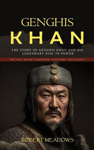 Genghis Khan: The Story Of Genghis Khan And His Legendary Rise To Power (His Life, Death Conqueror, Visionary, And Legacy) - 9781998038909