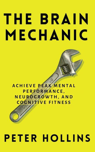 The Brain Mechanic: How To Optimize Your Brain For Peak Mental Performance, Neurogrowth, And Cognitive Fitness