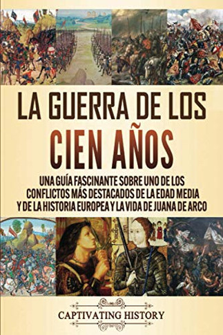 La Guerra de los Cien A?os: Una gu?a fascinante sobre uno de los conflictos m?s destacados de la Edad Media y de la historia europea y la vida de Juana de Arco (Spanish Edition) - 9781647487898