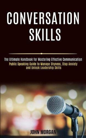 Conversation Skills : Public Speaking Guide to Manage Shyness, Stop Anxiety and Unlock Leadership Skills (The Ultimate Handbook for Mastering Effective Communication)