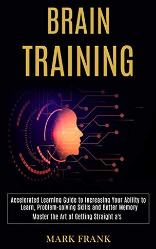 Brain Training : Accelerated Learning Guide to Increasing Your Ability to Learn, Problem-solving Skills and Better Memory (Master the Art of Getting Straight A's)