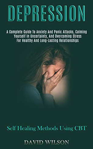 Depression : A Complete Guide to Anxiety and Panic Attacks, Calming Yourself in Uncertainty, and Overcoming Stress for Healthy and Long-lasting Relationships (Self Healing Methods Using Cbt)