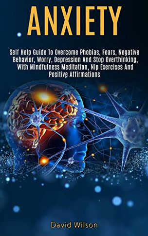 Anxiety : Self Help Guide to Overcome Phobias, Fears, Negative Behavior, Worry, Depression and Stop Overthinking, With Mindfulness Meditation, Nlp Exercises and Positive Affirmations