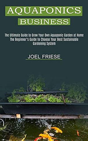 Aquaponics Business: The Ultimate Guide To Grow Your Own Aquaponic Garden At Home (The Beginner's Guide To Choose Your Best Sustainable Gardening System)