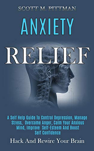 Anxiety Relief : A Self Help Guide to Control Depression, Manage Stress, Overcome Anger, Calm Your Anxious Mind, Improve Self-esteem and Boost Self Confidence (Hack and Rewire Your Brain)