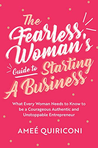 The Fearless Woman's Guide To Starting A Business: What Every Woman Needs To Know To Be A Courageous, Authentic And Unstoppable Entrepreneur (A Woman Owned Business Startup Step-By-Step Guidebook)
