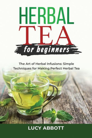 Herbal Tea For Beginners: The Art Of Herbal Infusions: Simple Techniques For Making Perfect Herbal Tea - 9781088207017