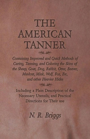 The American Tanner - Containing Improved And Quick Methods Of Curing, Tanning, And Coloring The Skins Of The Sheep, Goat, Dog, Rabbit, Otter, Beaver, ... A Plain Description Of The Necessary U