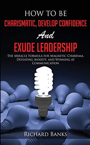 How to be Charismatic, Develop Confidence, and Exude Leadership : The Miracle Formula for Magnetic Charisma, Defeating Anxiety, and Winning at Communication