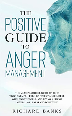The Positive Guide To Anger Management: The Most Practical Guide On How To Be Calmer, Learn To Defeat Anger, Deal With Angry People, And Living A Life Of Mental Wellness And Positivity