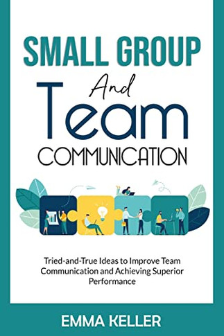 Small Group And Team Communication: Tried-And-True Ideas To Improve Team Communication And Achieving Superior Performance