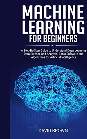 Machine Learning for Beginners : A Step-By-Step Guide to Understand Deep Learning, Data Science and Analysis, Basic Software and Algorithms for Artificial Intelligence