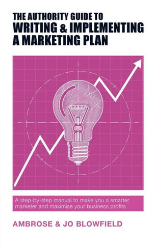 The Authority Guide To Writing And Implementing A Marketing Plan : A Step-By-Step Manual To Make You A Smarter Marketer And Maximise Your Business Profits