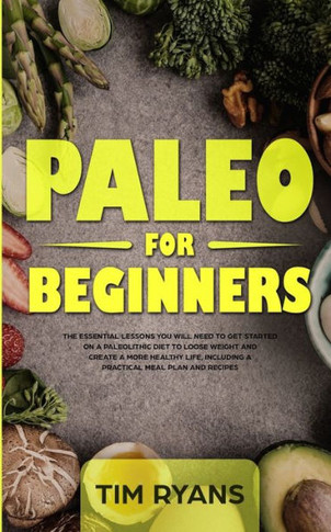 Paleo For Beginners : The Essential Lessons You Will Need To Get Started On A Paleolithic Diet To Loose Weight And Create A More Healthy Life, Including A Practical Meal Plan And Recipes