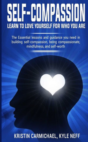 Self-Compassion: Learn To Love Yourself For Who You Are: The Essential Lessons And Guidance You Need In Building Self-Compassion, Being