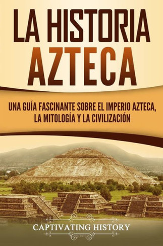 La historia azteca: Una gu?a fascinante sobre el imperio azteca, la mitolog?a y la civilizaci?n (Civilizaciones mesoamericanas) (Spanish Edition)