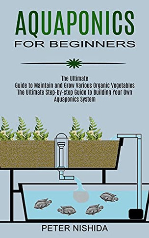 Aquaponics For Beginners: The Ultimate Step-By-Step Guide To Building Your Own Aquaponics System (The Ultimate Guide To Maintain And Grow Various Organic Vegetables)