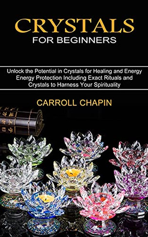 Crystals For Beginners: Unlock The Potential In Crystals For Healing And Energy (Energy Protection Including Exact Rituals And Crystals To Harness Your Spirituality)